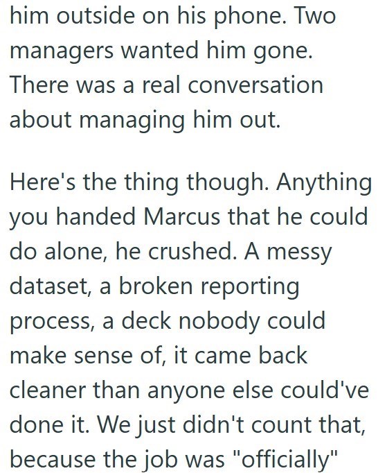 him outside on his phone. Two managers wanted him gone. There was a real conversation about managing him out. Here's the thing though. Anything you handed Marcus that he could do alone, he crushed. A messy dataset, a broken reporting process, a deck nobody could make sense of, it came back cleaner than anyone else could've done it. We just didn't count that, because the job was "officially"
