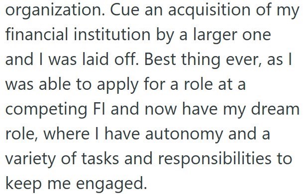 organization. Cue an acquisition of my financial institution by a larger one and I was laid off. Best thing ever, as I was able to apply for a role at a competing Fl and now have my dream role, where I have autonomy and a variety of tasks and responsibilities to keep me engaged.