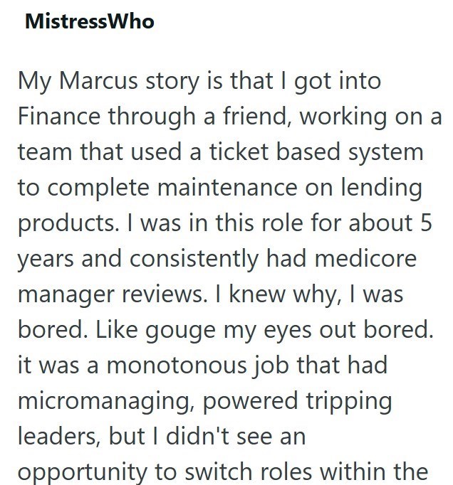 Mistress Who My Marcus story is that I got into Finance through a friend, working on a team that used a ticket based system to complete maintenance on lending products. I was in this role for about 5. years and consistently had medicore manager reviews. I knew why, I was bored. Like gouge my eyes out bored. it was a monotonous job that had micromanaging, powered tripping leaders, but I didn't see an opportunity to switch roles within the