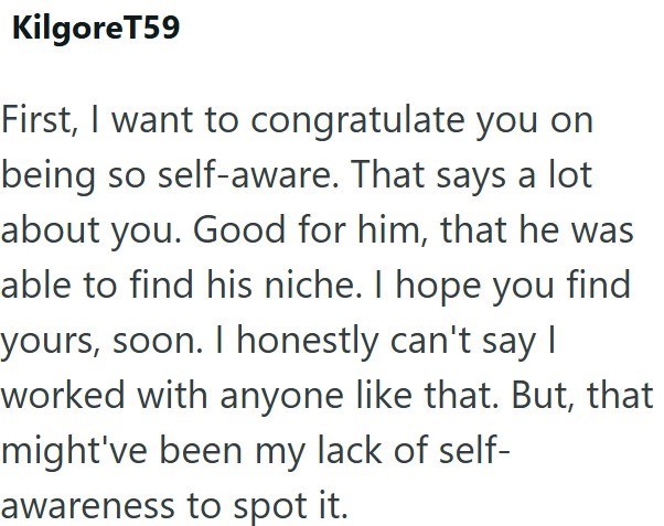 KilgoreT59 First, I want to congratulate you on being so self-aware. That says a lot about you. Good for him, that he was able to find his niche. I hope you find yours, soon. I honestly can't say I worked with anyone like that. But, that might've been my lack of self- awareness to spot it.