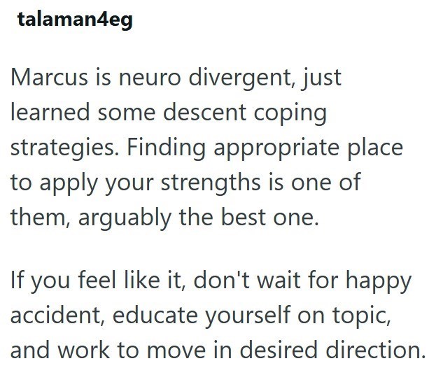 talaman4eg Marcus is neuro divergent, just learned some descent coping strategies. Finding appropriate place to apply your strengths is one of them, arguably the best one. If you feel like it, don't wait for happy accident, educate yourself on topic, and work to move in desired direction.