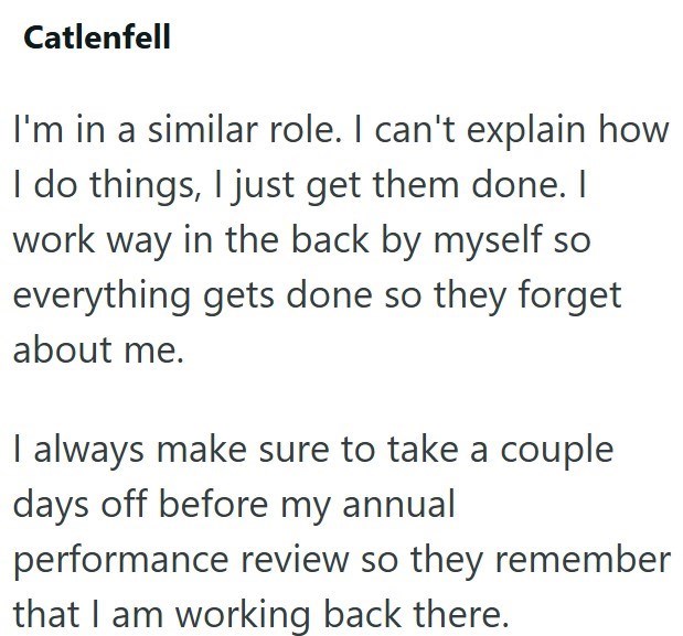Catlenfell I'm in a similar role. I can't explain how I do things, I just get them done. I work way in the back by myself so everything gets done so they forget about me. I always make sure to take a couple days off before my annual performance review so they remember that I am working back there.