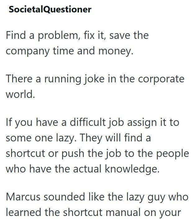 SocietalQuestioner Find a problem, fix it, save the company time and money. There a running joke in the corporate world. If you have a difficult job assign it to some one lazy. They will find a shortcut or push the job to the people who have the actual knowledge. Marcus sounded like the lazy guy who learned the shortcut manual on your