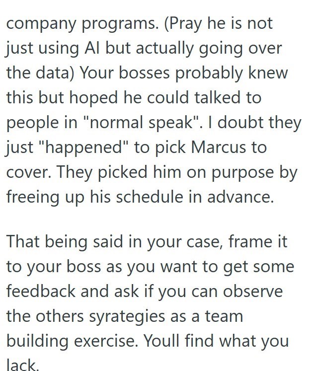 company programs. (Pray he is not just using Al but actually going over the data) Your bosses probably knew this but hoped he could talked to people in "normal speak". I doubt they just "happened" to pick Marcus to cover. They picked him on purpose by freeing up his schedule in advance. That being said in your case, frame it to your boss as you want to get some feedback and ask if you can observe the others syrategies as a team building exercise. Youll find what you lack.