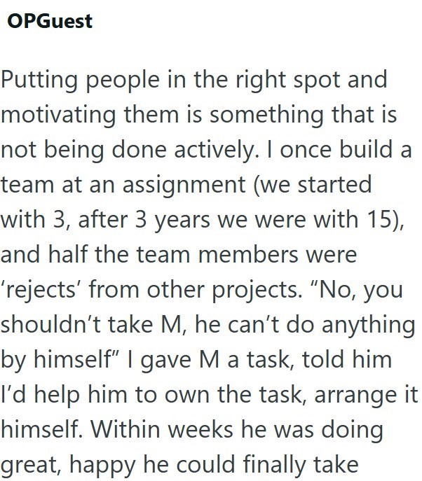 OPGuest Putting people in the right spot and motivating them is something that is not being done actively. I once build a team at an assignment (we started with 3, after 3 years we were with 15), and half the team members were 'rejects' from other projects. "No, you shouldn't take M, he can't do anything by himself" I gave M a task, told him I'd help him to own the task, arrange it himself. Within weeks he was doing great, happy he could finally take