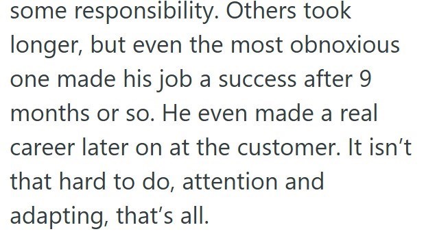 some responsibility. Others took longer, but even the most obnoxious one made his job a success after 9 months or so. He even made a real career later on at the customer. It isn't that hard to do, attention and adapting, that's all.