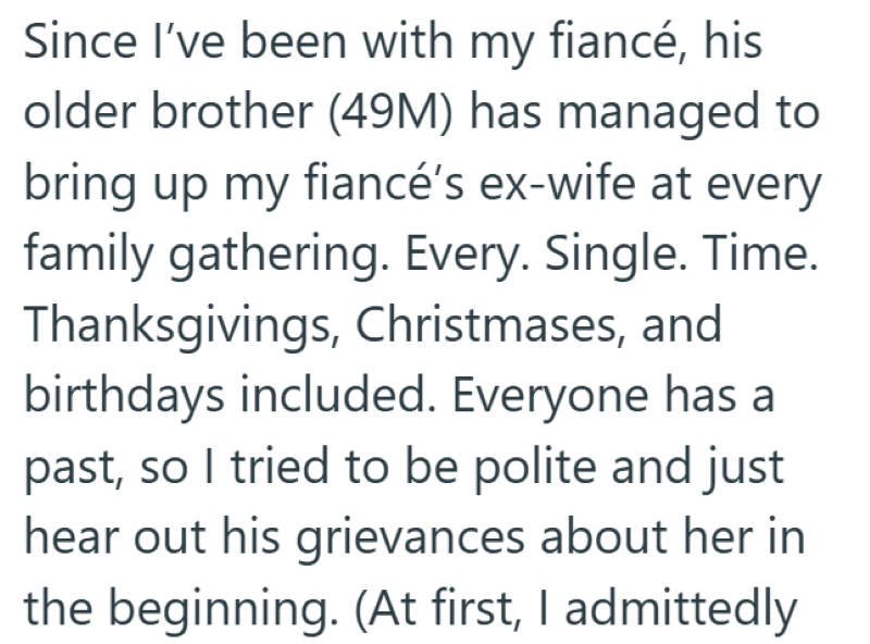 Since I've been with my fiancé, his older brother (49M) has managed to bring up my fiancé's ex-wife at every family gathering. Every. Single. Time. Thanksgivings, Christmases, and birthdays included. Everyone has a past, so I tried to be polite and just hear out his grievances about her in the beginning. (At first, I admittedly