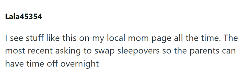Lala45354 I see stuff like this on my local mom page all the time. The most recent asking to swap sleepovers so the parents can have time off overnight