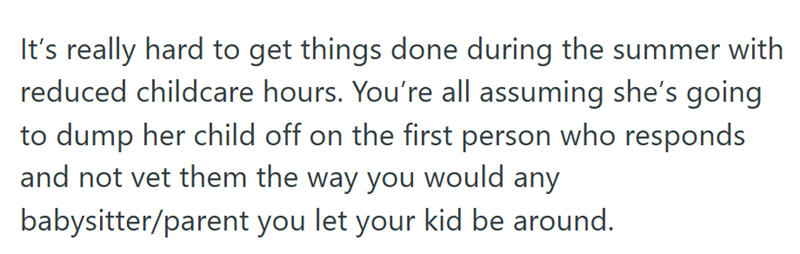 It's really hard to get things done during the summer with reduced childcare hours. You're all assuming she's going to dump her child off on the first person who responds and not vet them the way you would any babysitter/parent you let your kid be around.