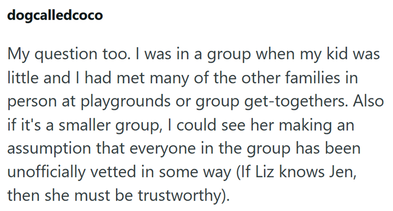 dogcalledcoco My question too. I was in a group when my kid was little and I had met many of the other families in person at playgrounds or group get-togethers. Also if it's a smaller group, I could see her making an assumption that everyone in the group has been unofficially vetted in some way (If Liz knows Jen, then she must be trustworthy).