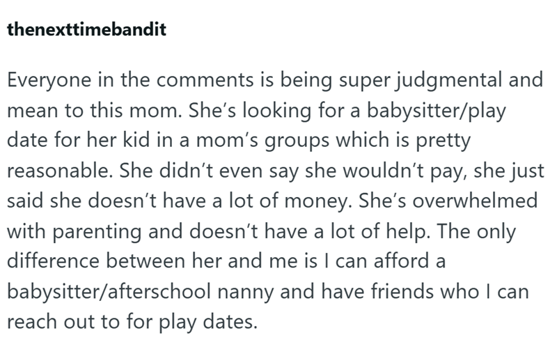 thenexttimebandit Everyone in the comments is being super judgmental and mean to this mom. She's looking for a babysitter/play date for her kid in a mom's groups which is pretty reasonable. She didn't even say she wouldn't pay, she just said she doesn't have a lot of money. She's overwhelmed with parenting and doesn't have a lot of help. The only difference between her and me is I can afford a babysitter/afterschool nanny and have friends who I can reach out to for play dates.