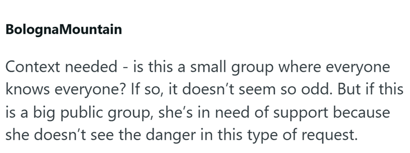 BolognaMountain Context needed - is this a small group where everyone knows everyone? If so, it doesn't seem so odd. But if this is a big public group, she's in need of support because she doesn't see the danger in this type of request.