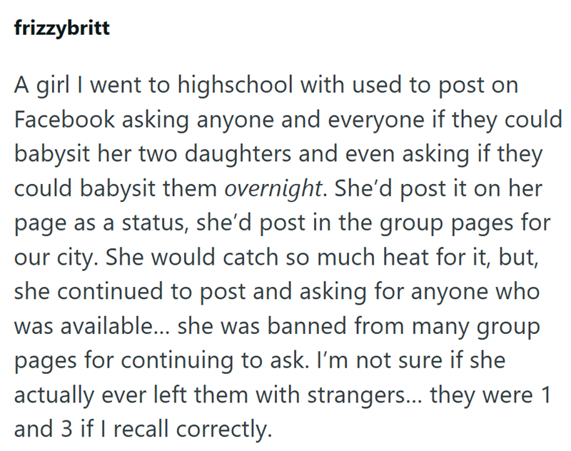 frizzybritt A girl I went to highschool with used to post on Facebook asking anyone and everyone if they could babysit her two daughters and even asking if they could babysit them overnight. She'd post it on her page as a status, she'd post in the group pages for our city. She would catch so much heat for it, but, she continued to post and asking for anyone who was available... she was banned from many group pages for continuing to ask. I'm not sure if she actually ever left them with strangers.