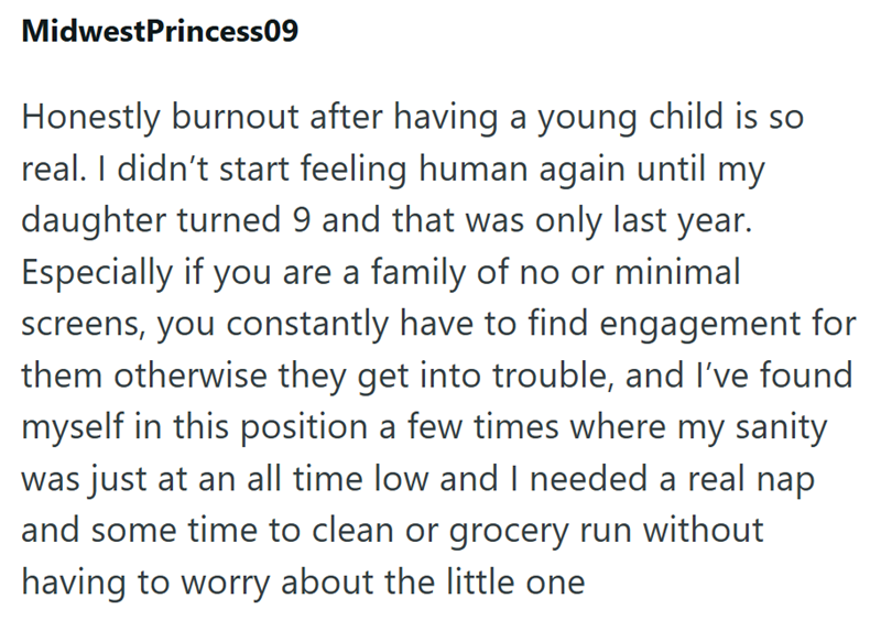 MidwestPrincess09 Honestly burnout after having a young child is so real. I didn't start feeling human again until my daughter turned 9 and that was only last year. Especially if you are a family of no or minimal screens, you constantly have to find engagement for them otherwise they get into trouble, and I've found myself in this position a few times where my sanity was just at an all time low and I needed a real nap and some time to clean or grocery run without having to worry about the little