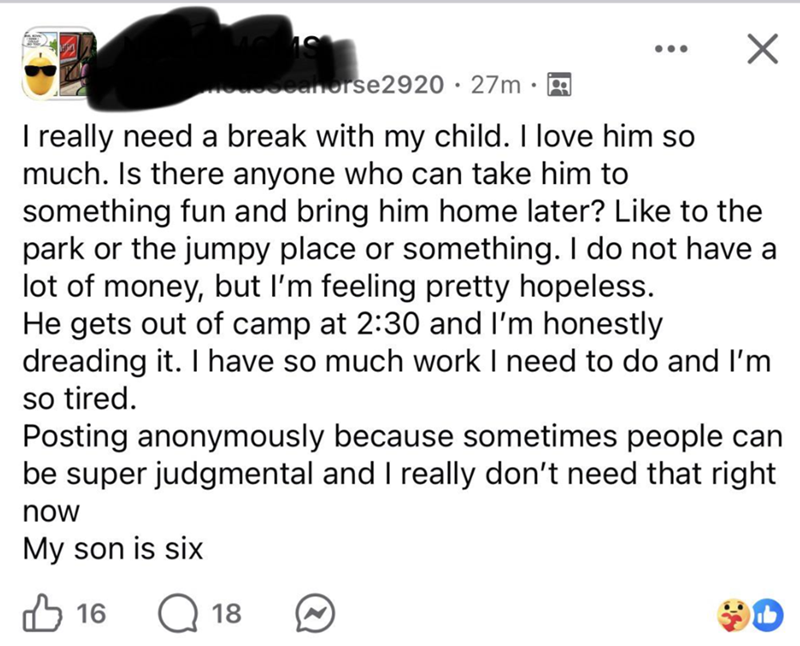 Subseanorse2920 · 27m I really need a break with my child. I love him so much. Is there anyone who can take him to something fun and bring him home later? Like to the park or the jumpy place or something. I do not have a lot of money, but I'm feeling pretty hopeless. He gets out of camp at 2:30 and I'm honestly dreading it. I have so much work I need to do and I'm so tired. Posting anonymously because sometimes people can be super judgmental and I really don't need that right now My son is six ✓