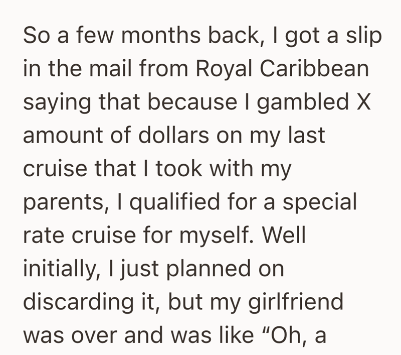 So a few months back, I got a slip in the mail from Royal Caribbean saying that because I gambled X amount of dollars on my last cruise that I took with my parents, I qualified for a special rate cruise for myself. Well initially, I just planned on discarding it, but my girlfriend was over and was like "Oh, a