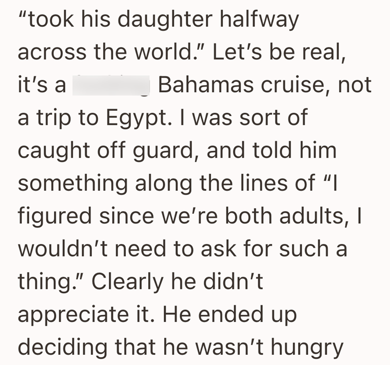 "took his daughter halfway across the world." Let's be real, it's a Bahamas cruise, not a trip to Egypt. I was sort of caught off guard, and told him something along the lines of "I figured since we're both adults, I wouldn't need to ask for such a thing." Clearly he didn't appreciate it. He ended up deciding that he wasn't hungry