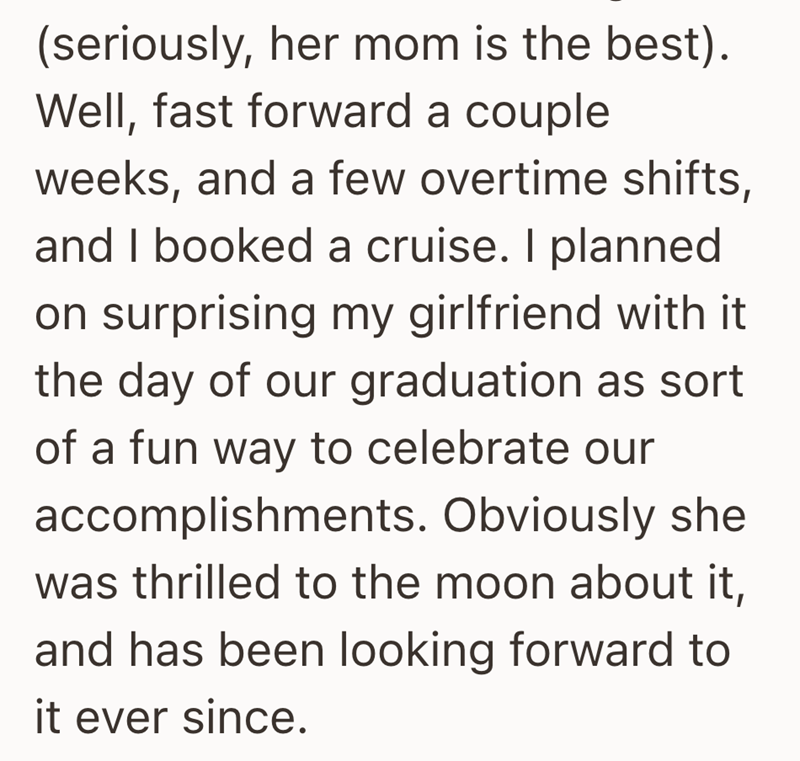 (seriously, her mom is the best). Well, fast forward a couple weeks, and a few overtime shifts, and I booked a cruise. I planned on surprising my girlfriend with it the day of our graduation as sort of a fun way to celebrate our accomplishments. Obviously she was thrilled to the moon about it, and has been looking forward to it ever since.