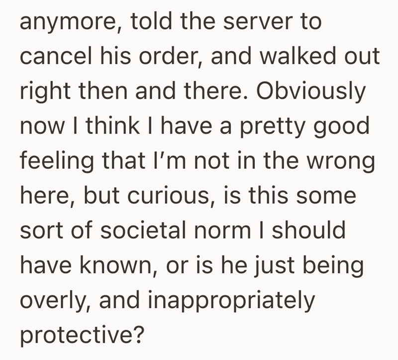 anymore, told the server to cancel his order, and walked out right then and there. Obviously now I think I have a pretty good feeling that I'm not in the wrong here, but curious, is this some sort of societal norm I should have known, or is he just being overly, and inappropriately protective?