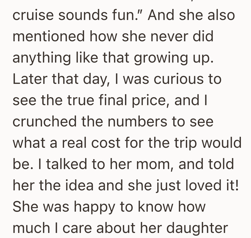 cruise sounds fun." And she also mentioned how she never did anything like that growing up. Later that day, I was curious to see the true final price, and I crunched the numbers to see what a real cost for the trip would be. I talked to her mom, and told her the idea and she just loved it! She was happy to know how much I care about her daughter