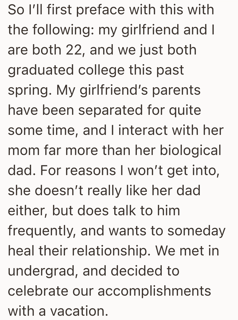 So I'll first preface with this with the following: my girlfriend and I are both 22, and we just both graduated college this past spring. My girlfriend's parents have been separated for quite some time, and I interact with her mom far more than her biological dad. For reasons I won't get into, she doesn't really like her dad either, but does talk to him frequently, and wants to someday heal their relationship. We met in undergrad, and decided to celebrate our accomplishments with a vacation.
