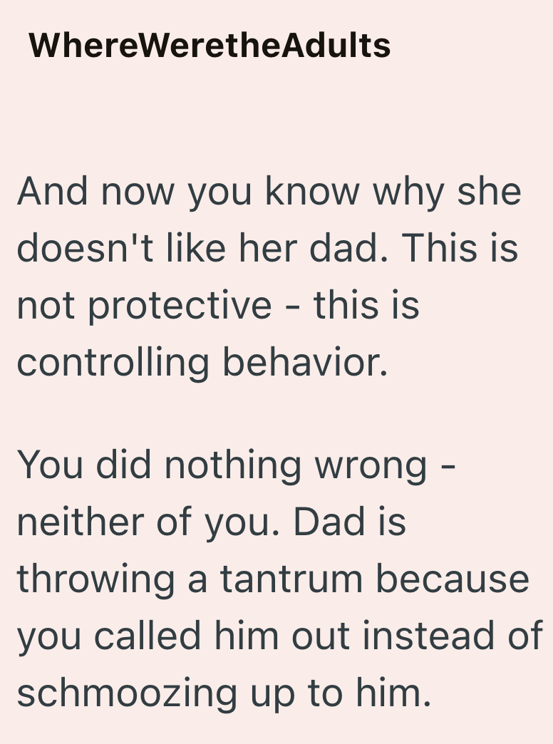 WhereWeretheAdults And now you know why she doesn't like her dad. This is not protective - this is controlling behavior. You did nothing wrong neither of you. Dad is - throwing a tantrum because you called him out instead of schmoozing up to him.