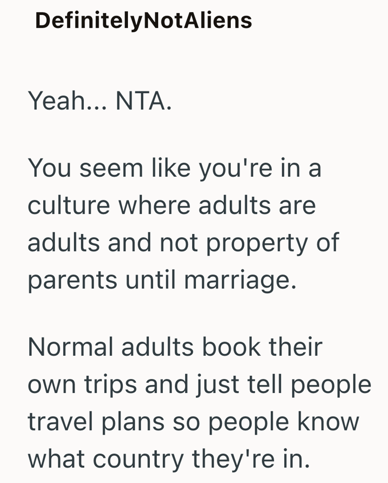 DefinitelyNotAliens Yeah... NTA. You seem like you're in a culture where adults are adults and not property of parents until marriage. Normal adults book their own trips and just tell people travel plans so people know what country they're in.