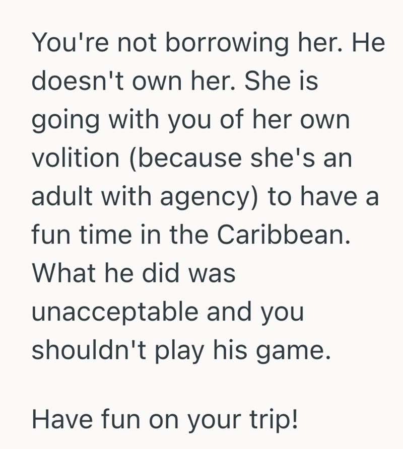 You're not borrowing her. He doesn't own her. She is going with you of her own volition (because she's an adult with agency) to have a fun time in the Caribbean. What he did was unacceptable and you shouldn't play his game. Have fun on your trip!