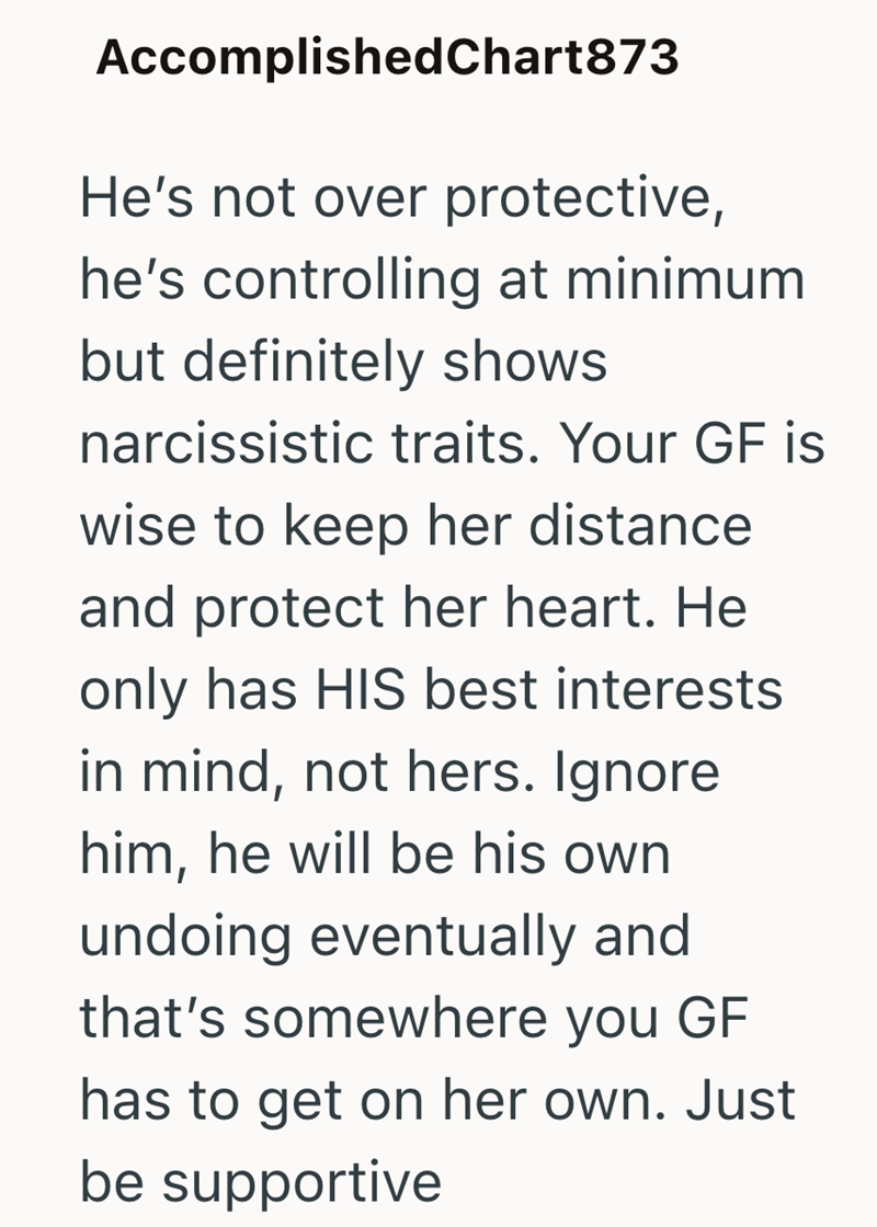 Accomplished Chart873 He's not over protective, he's controlling at minimum but definitely shows narcissistic traits. Your GF is wise to keep her distance and protect her heart. He only has HIS best interests in mind, not hers. Ignore him, he will be his own undoing eventually and that's somewhere you GF has to get on her own. Just be supportive
