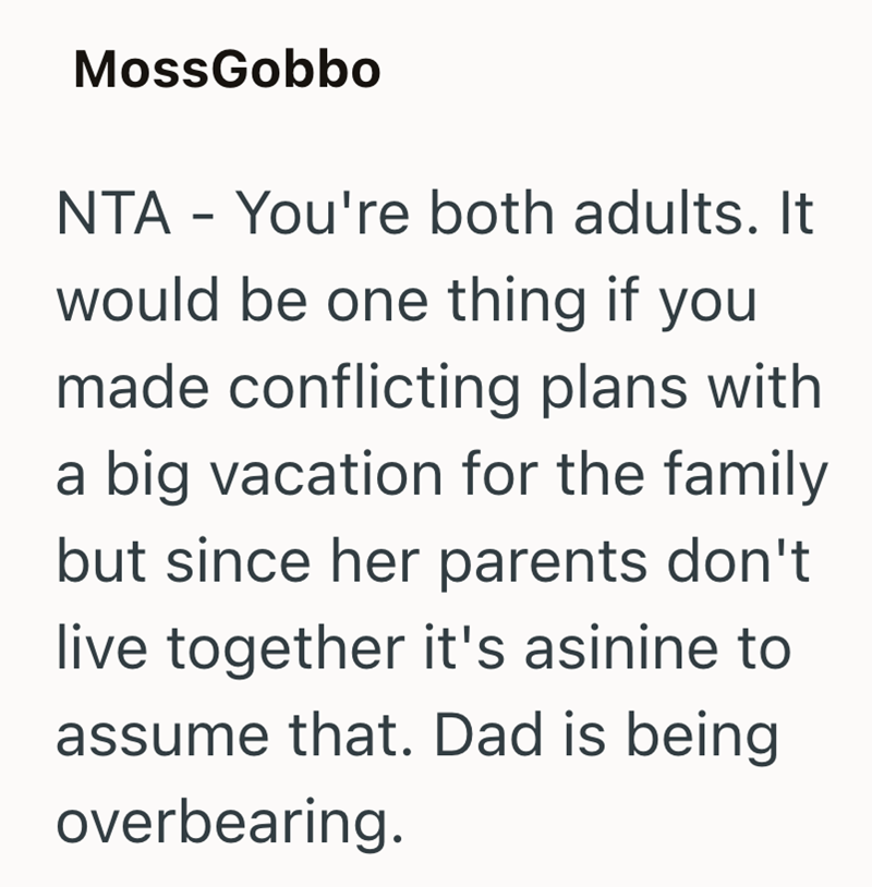 MossGobbo NTA - You're both adults. It would be one thing if you made conflicting plans with a big vacation for the family but since her parents don't live together it's asinine to assume that. Dad is being overbearing.