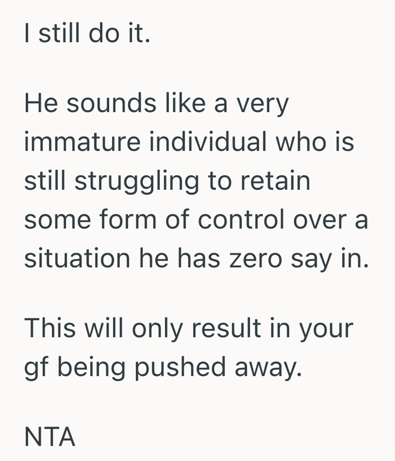 I still do it. He sounds like a very immature individual who is still struggling to retain some form of control over a situation he has zero say in. This will only result in your gf being pushed away. NTA