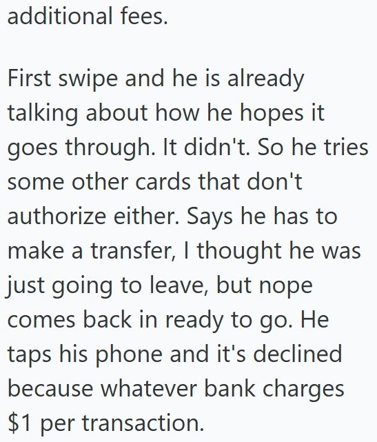 additional fees. First swipe and he is already talking about how he hopes it goes through. It didn't. So he tries some other cards that don't authorize either. Says he has to make a transfer, I thought he was just going to leave, but nope comes back in ready to go. He taps his phone and it's declined because whatever bank charges $1 per transaction.