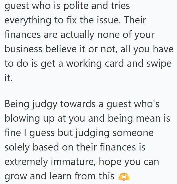 guest who is polite and tries everything to fix the issue. Their finances are actually none of your business believe it or not, all you have to do is get a working card and swipe it. Being judgy towards a guest who's blowing up at you and being mean is fine I guess but judging someone solely based on their finances is extremely immature, hope you can grow and learn from this
