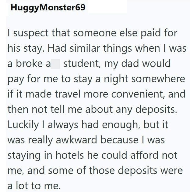 HuggyMonster69 I suspect that someone else paid for his stay. Had similar things when I was a broke a student, my dad would pay for me to stay a night somewhere if it made travel more convenient, and then not tell me about any deposits. Luckily I always had enough, but it was really awkward because I was staying in hotels he could afford not me, and some of those deposits were a lot to me.