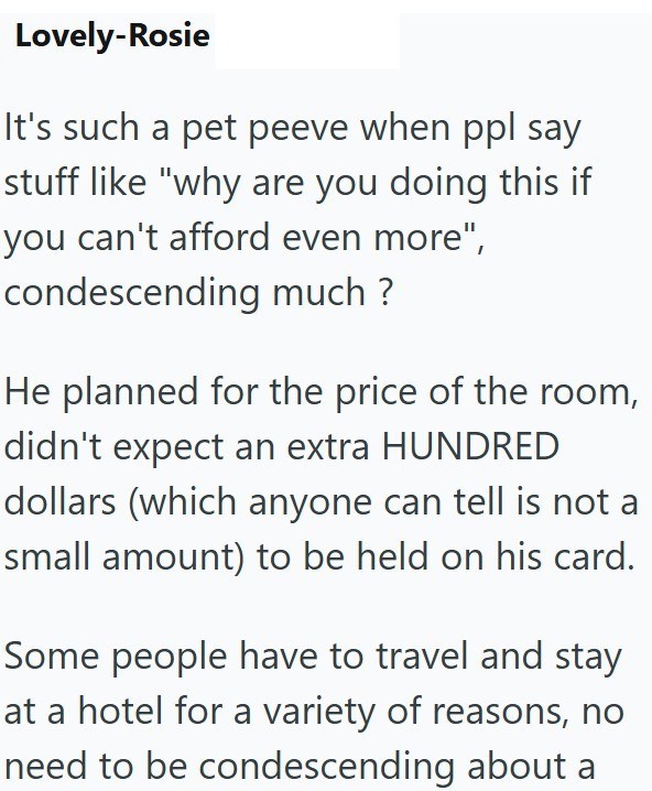 Lovely-Rosie It's such a pet peeve when ppl say stuff like "why are you doing this if you can't afford even more", condescending much? He planned for the price of the room, didn't expect an extra HUNDRED dollars (which anyone can tell is not a small amount) to be held on his card. Some people have to travel and stay at a hotel for a variety of reasons, no need to be condescending about a