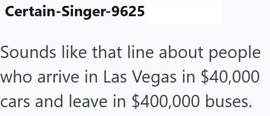 Certain-Singer-9625 Sounds like that line about people who arrive in Las Vegas in $40,000 cars and leave in $400,000 buses.