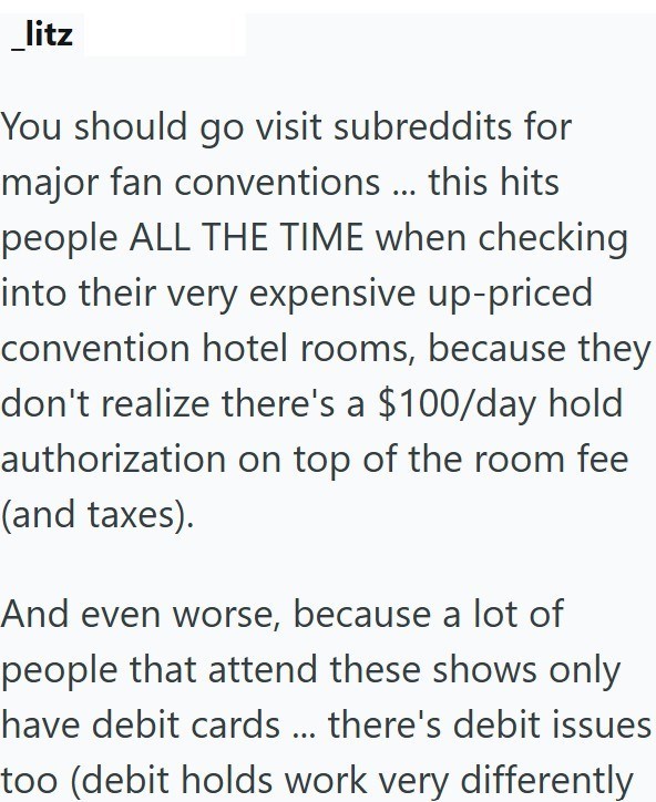 litz You should go visit subreddits for major fan conventions ... this hits people ALL THE TIME when checking into their very expensive up-priced convention hotel rooms, because they don't realize there's a $100/day hold authorization on top of the room fee (and taxes). And even worse, because a lot of people that attend these shows only have debit cards ... there's debit issues too (debit holds work very differently