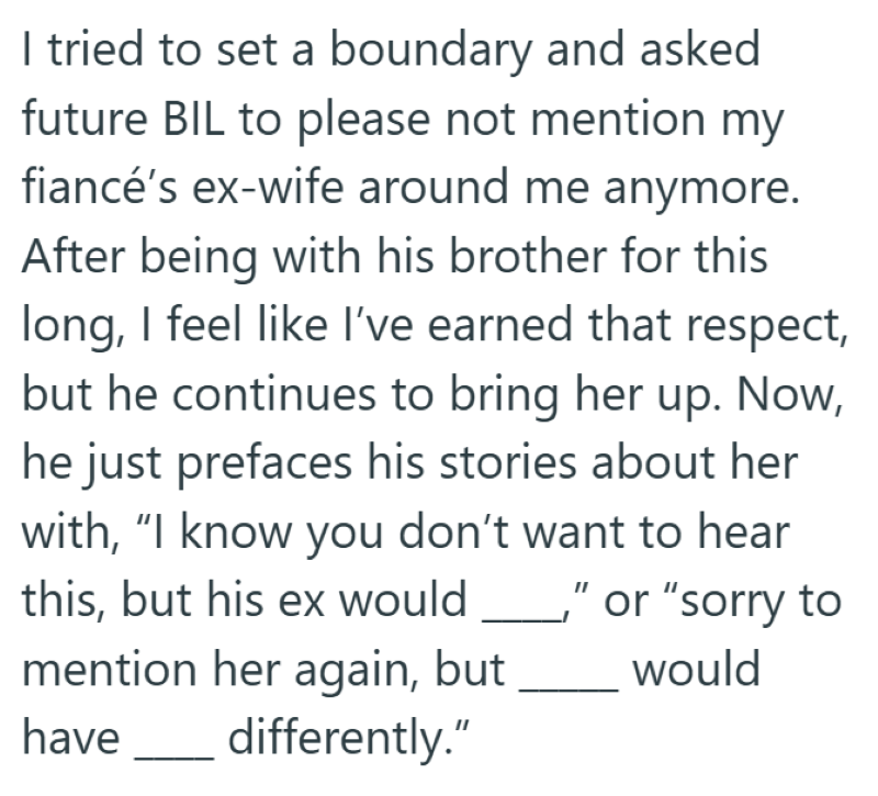 I tried to set a boundary and asked future BIL to please not mention my fiancé's ex-wife around me anymore. After being with his brother for this long, I feel like I've earned that respect, but he continues to bring her up. Now, he just prefaces his stories about her with, “I know you don't want to hear this, but his ex would _," or "sorry to mention her again, but would have differently."
