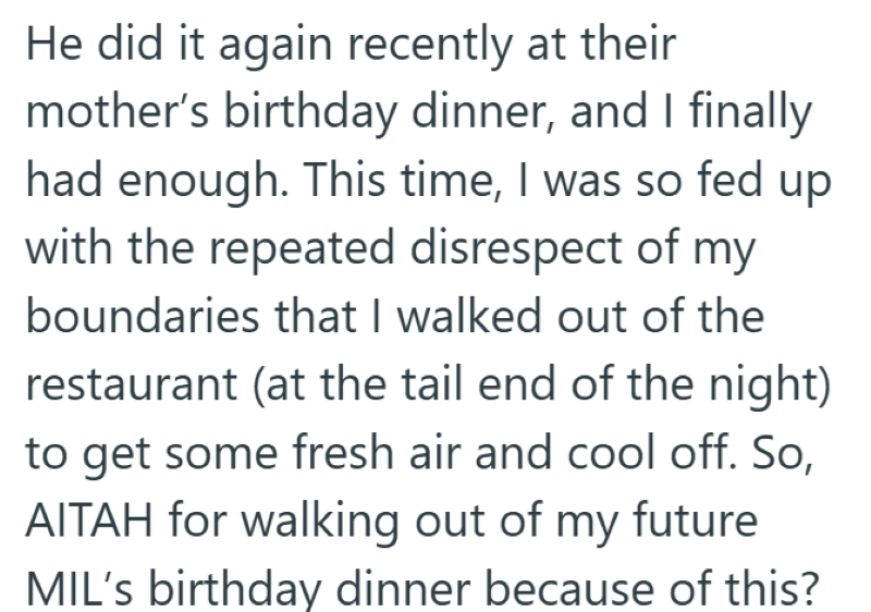 He did it again recently at their mother's birthday dinner, and I finally had enough. This time, I was so fed up with the repeated disrespect of my boundaries that I walked out of the restaurant (at the tail end of the night) to get some fresh air and cool off. So, AITAH for walking out of my future MIL's birthday dinner because of this?