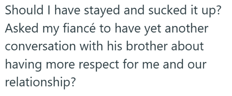 Should I have stayed and sucked it up? Asked my fiancé to have yet another conversation with his brother about having more respect for me and our relationship?