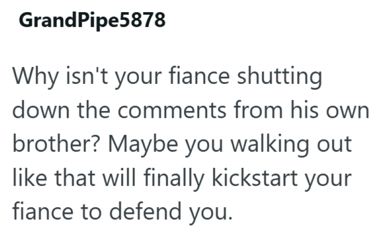 GrandPipe5878 Why isn't your fiance shutting down the comments from his own brother? Maybe you walking out like that will finally kickstart your fiance to defend you.