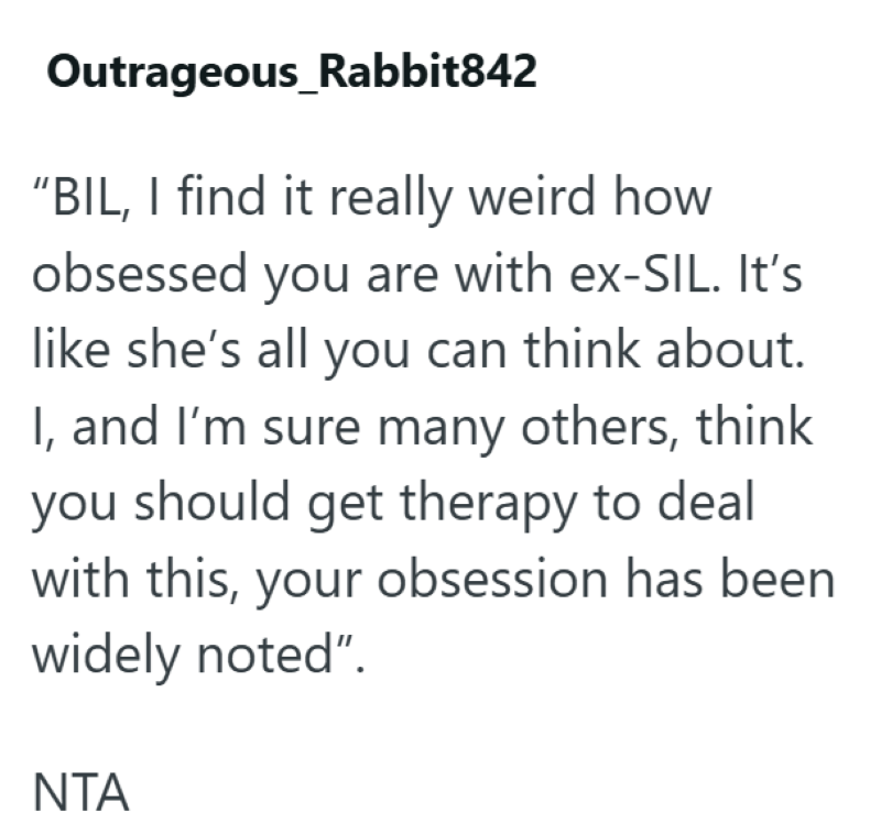Outrageous_Rabbit842 "BIL, I find it really weird how obsessed you are with ex-SIL. It's like she's all you can think about. I, and I'm sure many others, think you should get therapy to deal with this, your obsession has been widely noted". NTA