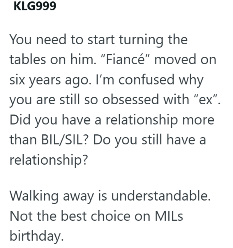 KLG999 You need to start turning the tables on him. "Fiancé" moved on six years ago. I'm confused why you are still so obsessed with "ex". Did you have a relationship more than BIL/SIL? Do you still have a relationship? Walking away is understandable. Not the best choice on MILS birthday.