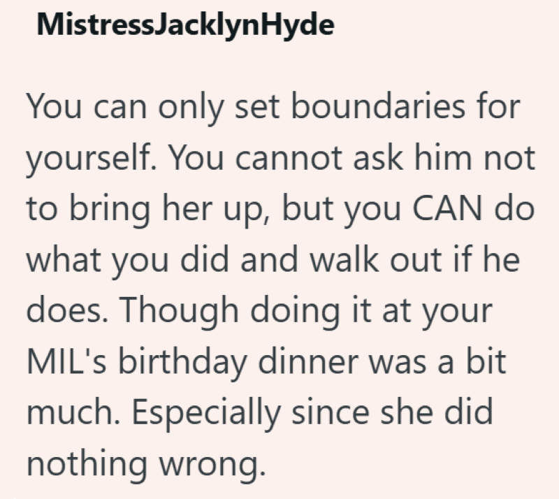 Mistress Jacklyn Hyde You can only set boundaries for yourself. You cannot ask him not to bring her up, but you CAN do what you did and walk out if he does. Though doing it at your MIL's birthday dinner was a bit much. Especially since she did nothing wrong.