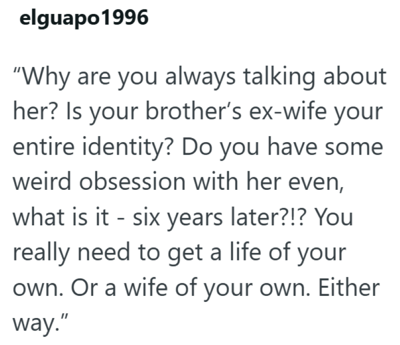 elguapo1996 "Why are you always talking about her? Is your brother's ex-wife your entire identity? Do you have some weird obsession with her even, what is it - six years later?!? You really need to get a life of your own. Or a wife of your own. Either way."