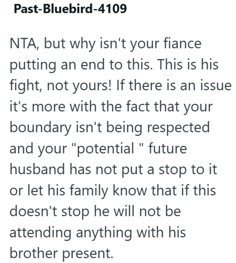 Past-Bluebird-4109 NTA, but why isn't your fiance putting an end to this. This is his fight, not yours! If there is an issue it's more with the fact that your boundary isn't being respected and your "potential "future husband has not put a stop to it or let his family know that if this doesn't stop he will not be attending anything with his brother present.