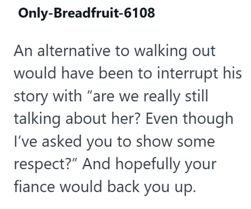 Only-Breadfruit-6108 An alternative to walking out would have been to interrupt his story with "are we really still talking about her? Even though I've asked you to show some respect?" And hopefully your fiance would back you up.