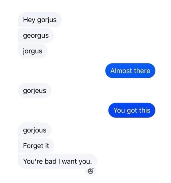 Hey gorjus georgus jorgus Almost there gorjeus You got this gorjous Forget it You're bad I want you.
