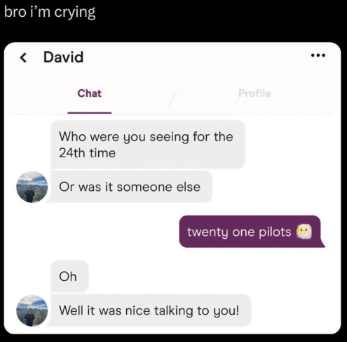 bro i'm crying < David Chat Who were you seeing for the 24th time Or was it someone else Profile twenty one pilots Oh Well it was nice talking to you!