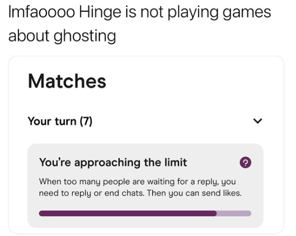Imfaoooo Hinge is not playing games about ghosting Matches Your turn (7) > You're approaching the limit When too many people are waiting for a reply, you need to reply or end chats. Then you can send likes.